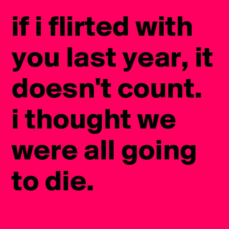 if i flirted with you last year, it doesn't count.
i thought we were all going to die.