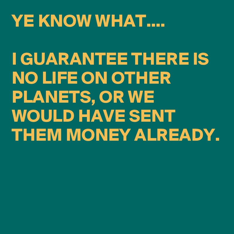 YE KNOW WHAT....

I GUARANTEE THERE IS NO LIFE ON OTHER PLANETS, OR WE WOULD HAVE SENT THEM MONEY ALREADY.



