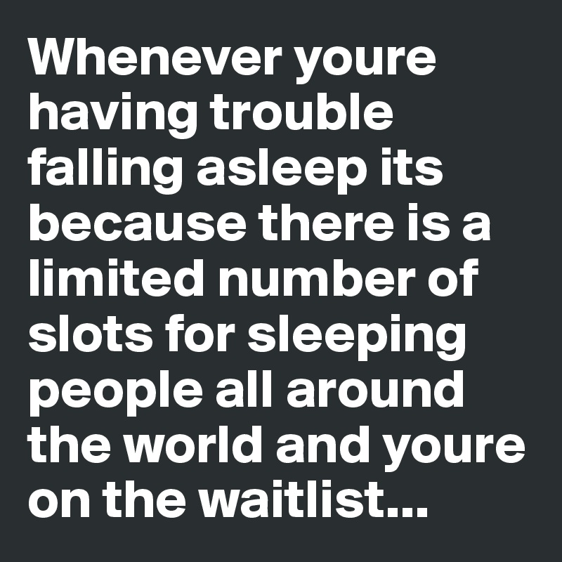 Whenever youre having trouble falling asleep its because there is a limited number of slots for sleeping people all around the world and youre on the waitlist...