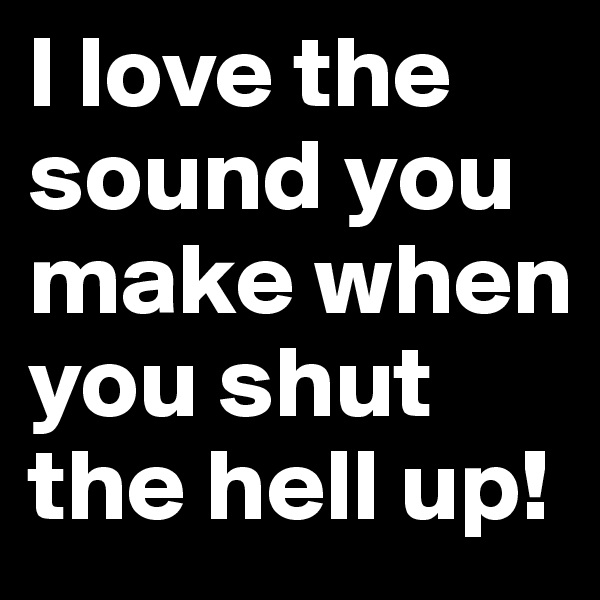 I love the sound you make when you shut the hell up!