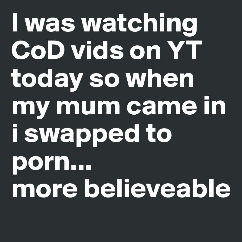 I was watching CoD vids on YT today so when my mum came in i swapped to porn...
more believeable