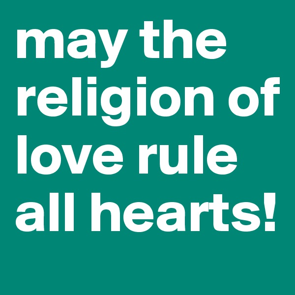 may the religion of love rule all hearts!