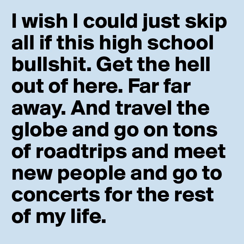 I wish I could just skip all if this high school bullshit. Get the hell out of here. Far far away. And travel the globe and go on tons of roadtrips and meet new people and go to concerts for the rest of my life.