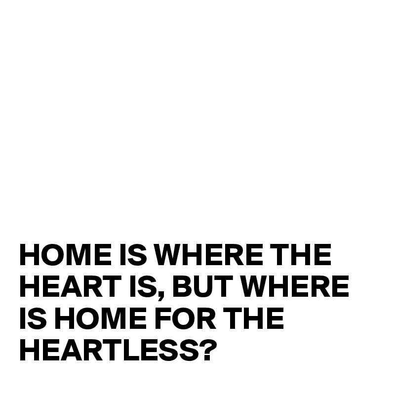 






HOME IS WHERE THE HEART IS, BUT WHERE IS HOME FOR THE HEARTLESS?