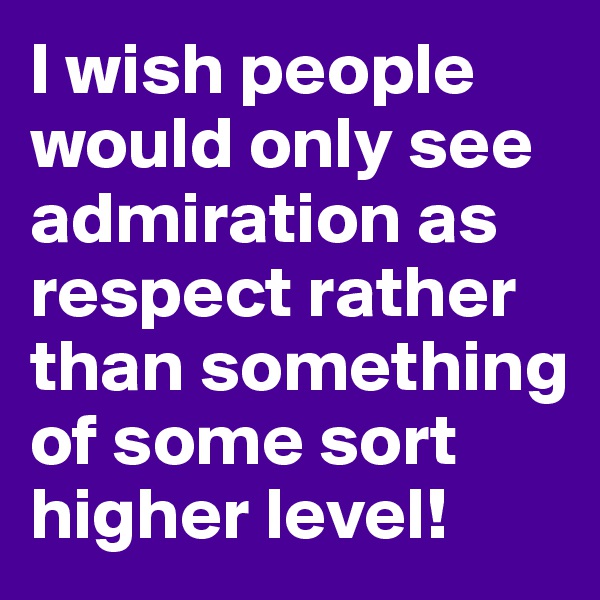 I wish people would only see admiration as respect rather than something of some sort higher level! 