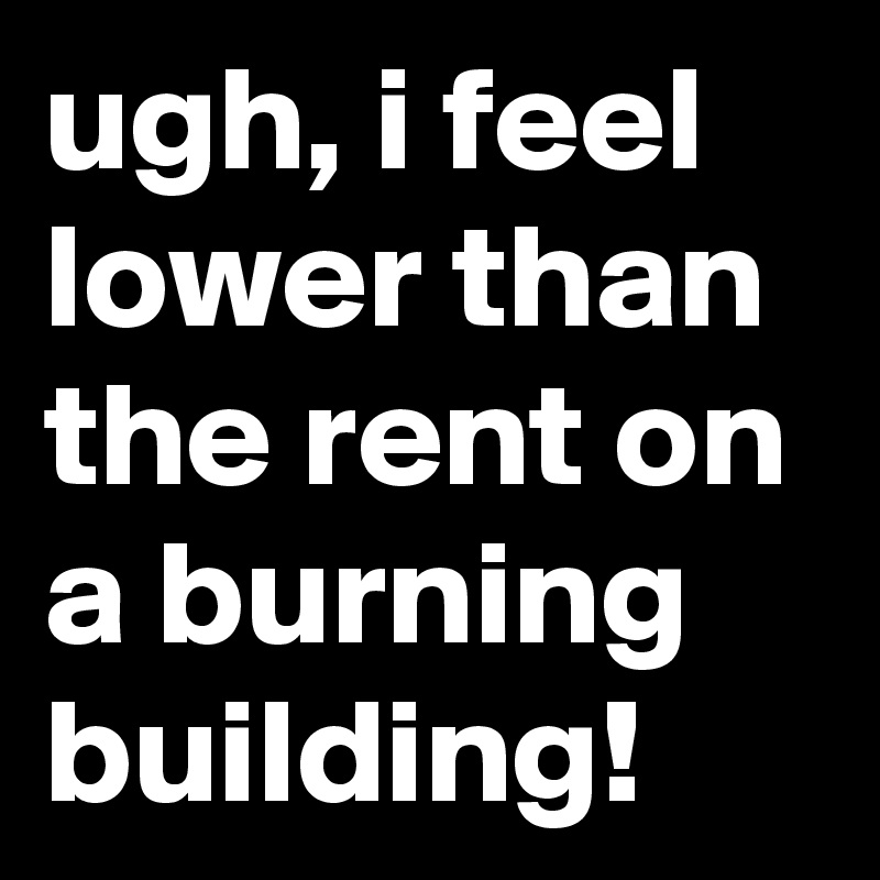 ugh, i feel lower than the rent on a burning building!