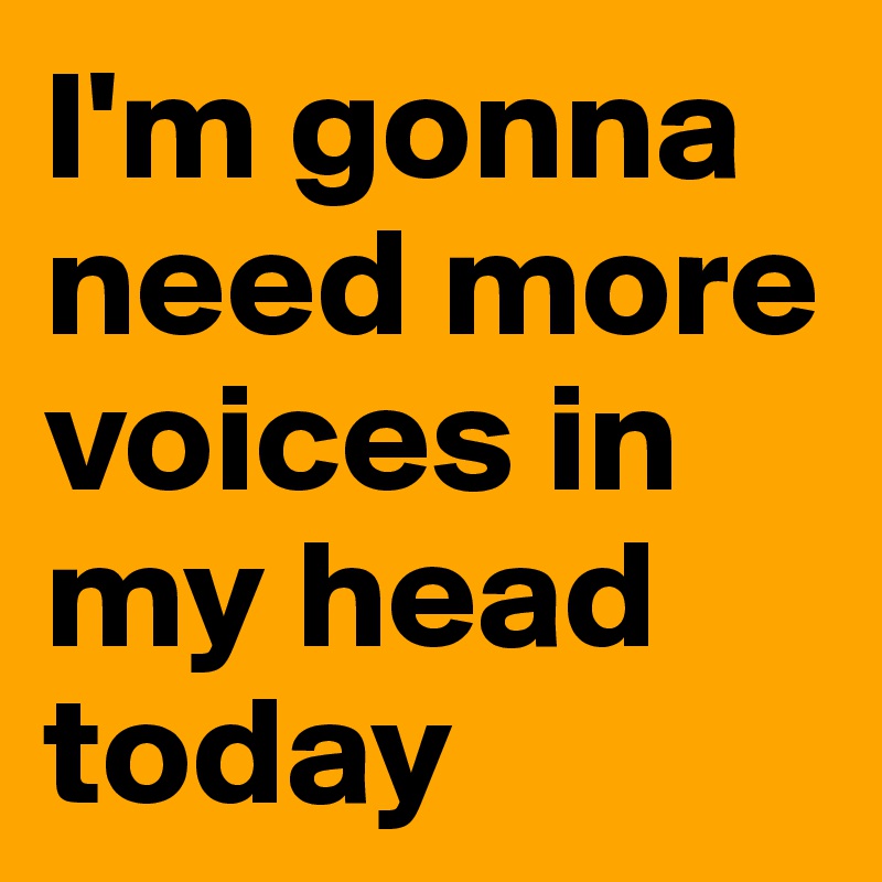 I'm gonna need more voices in my head today