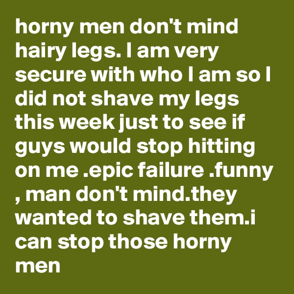 horny men don't mind hairy legs. I am very secure with who I am so I did not shave my legs this week just to see if guys would stop hitting on me .epic failure .funny , man don't mind.they wanted to shave them.i can stop those horny men