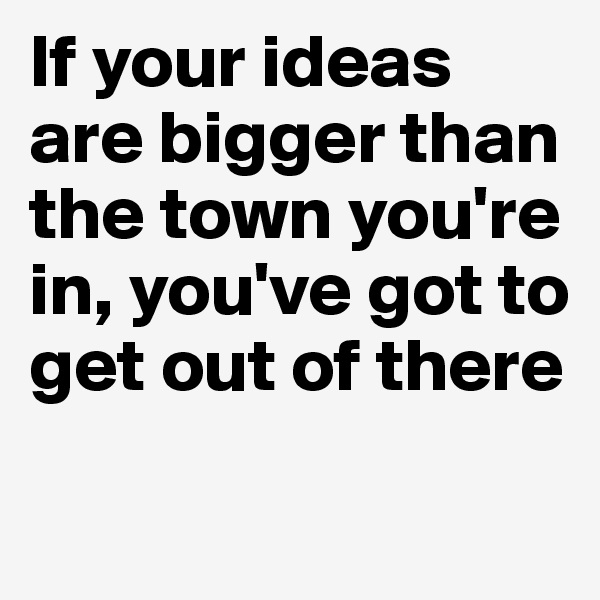 If your ideas are bigger than the town you're in, you've got to get out of there

