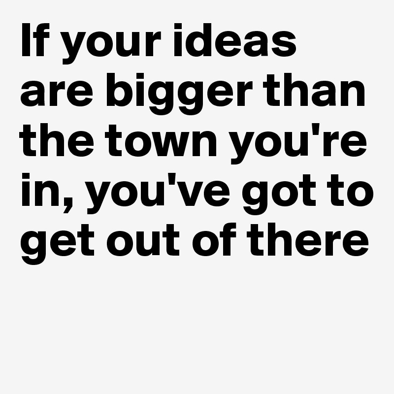 If your ideas are bigger than the town you're in, you've got to get out of there


