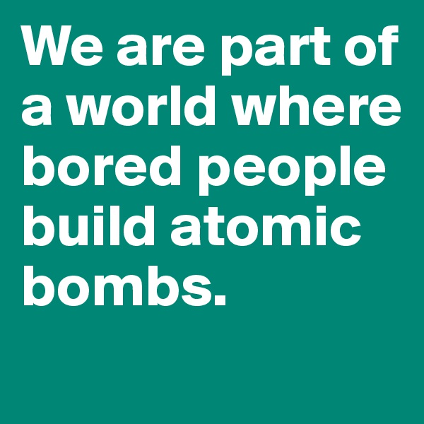 We are part of 
a world where bored people build atomic bombs. 
