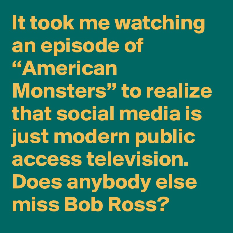 It took me watching an episode of “American Monsters” to realize that social media is just modern public access television. Does anybody else miss Bob Ross? 