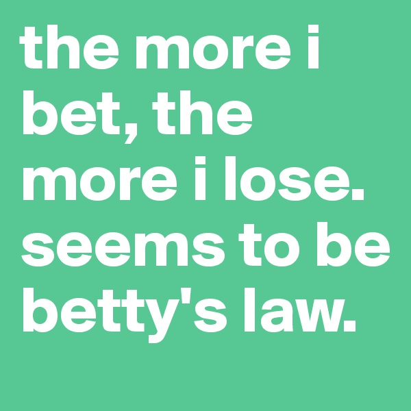 the more i bet, the more i lose. seems to be betty's law. 