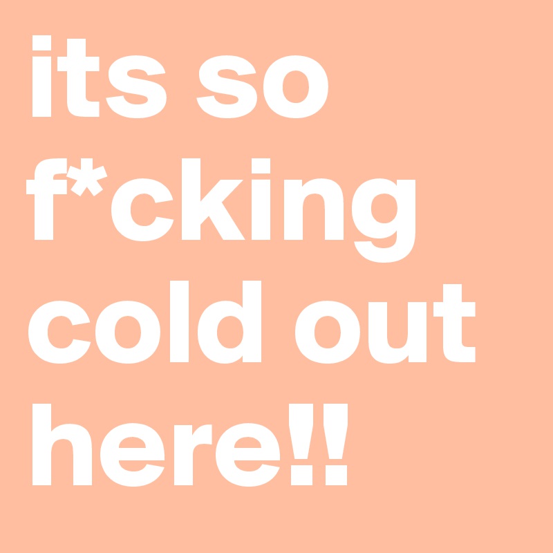 its so f*cking cold out here!!