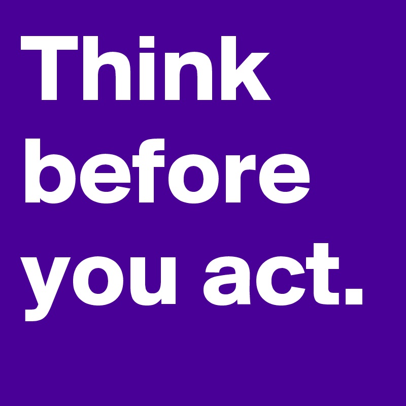 Think before you act.