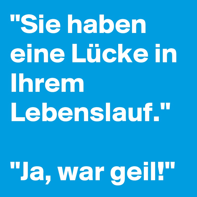 "Sie haben eine Lücke in Ihrem Lebenslauf."

"Ja, war geil!"