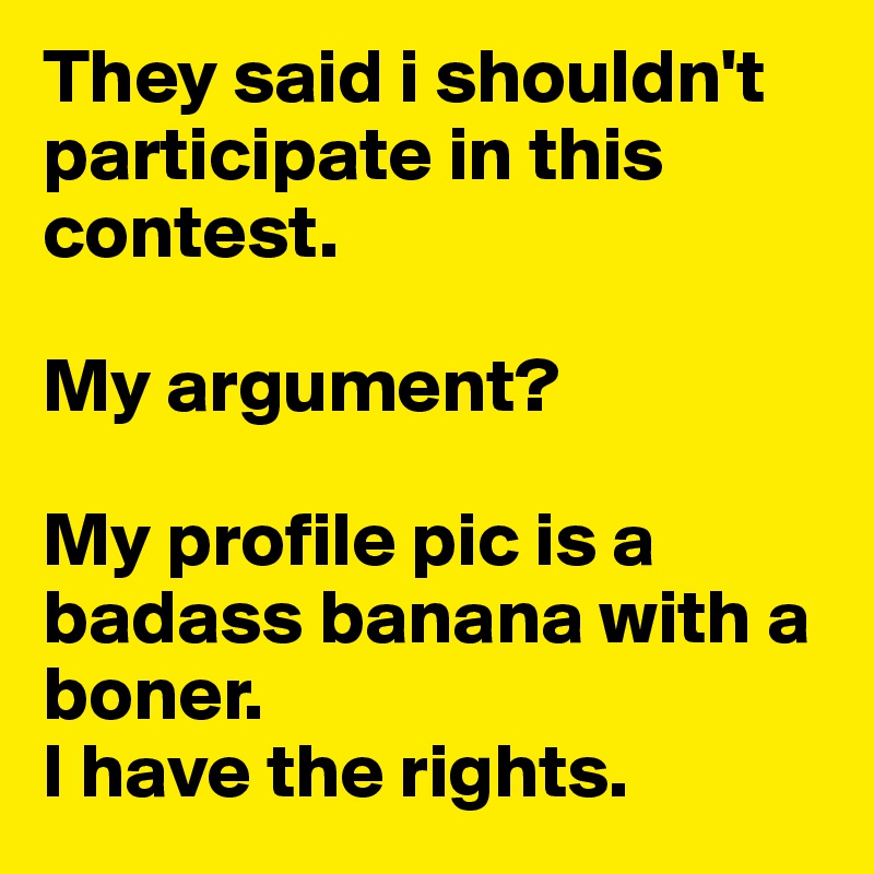 They said i shouldn't participate in this contest. 

My argument? 

My profile pic is a badass banana with a boner.
I have the rights.