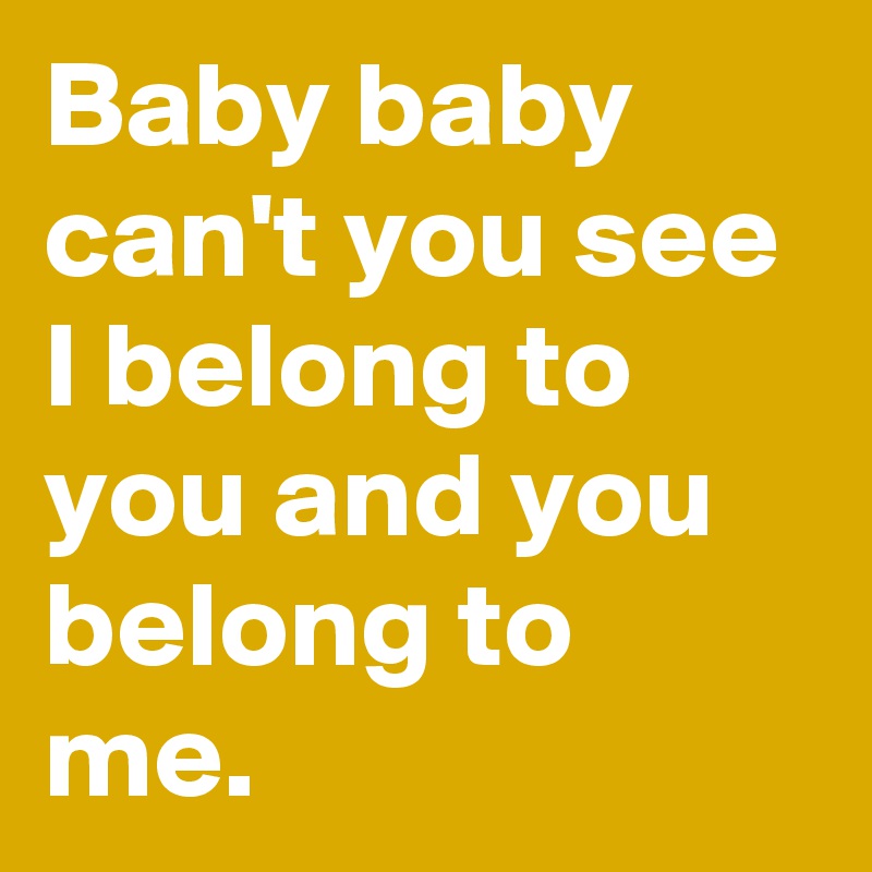Baby baby can't you see I belong to you and you belong to me. 