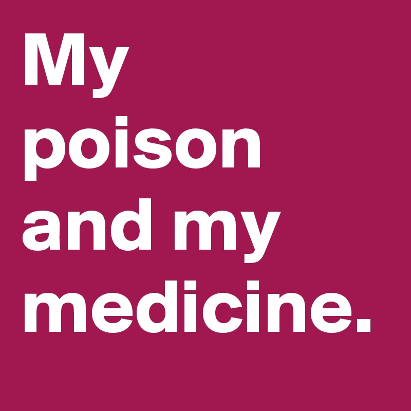My poison and my medicine.