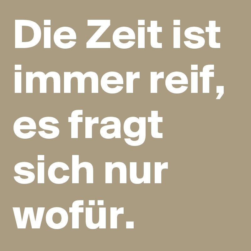 Die Zeit ist immer reif, es fragt sich nur wofür.