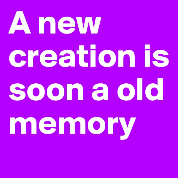 A new creation is soon a old memory
