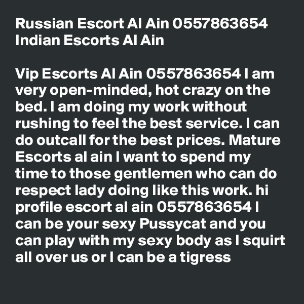 Russian Escort Al Ain 0557863654 Indian Escorts Al Ain

Vip Escorts Al Ain 0557863654 I am very open-minded, hot crazy on the bed. I am doing my work without rushing to feel the best service. I can do outcall for the best prices. Mature Escorts al ain I want to spend my time to those gentlemen who can do respect lady doing like this work. hi profile escort al ain 0557863654 I can be your sexy Pussycat and you can play with my sexy body as I squirt all over us or I can be a tigress