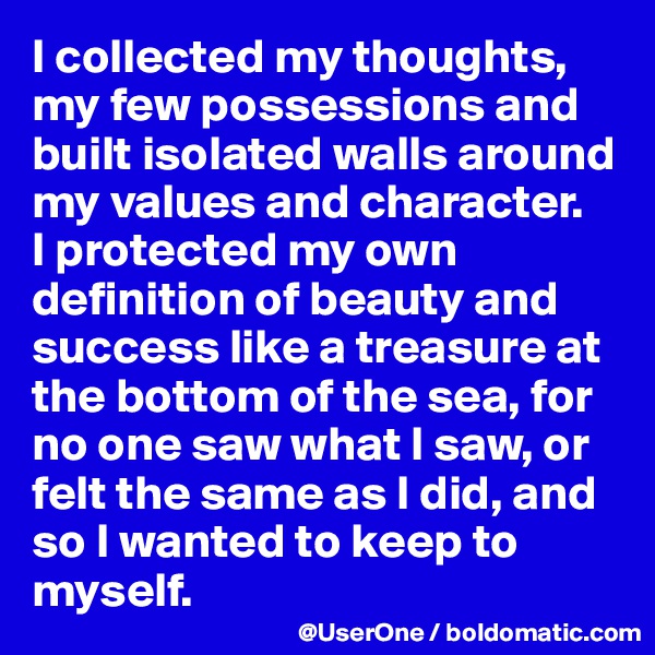I collected my thoughts, my few possessions and built isolated walls around my values and character.
I protected my own definition of beauty and success like a treasure at the bottom of the sea, for no one saw what I saw, or felt the same as I did, and so I wanted to keep to myself. 