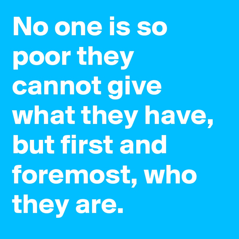 No one is so poor they cannot give what they have, but first and foremost, who they are.