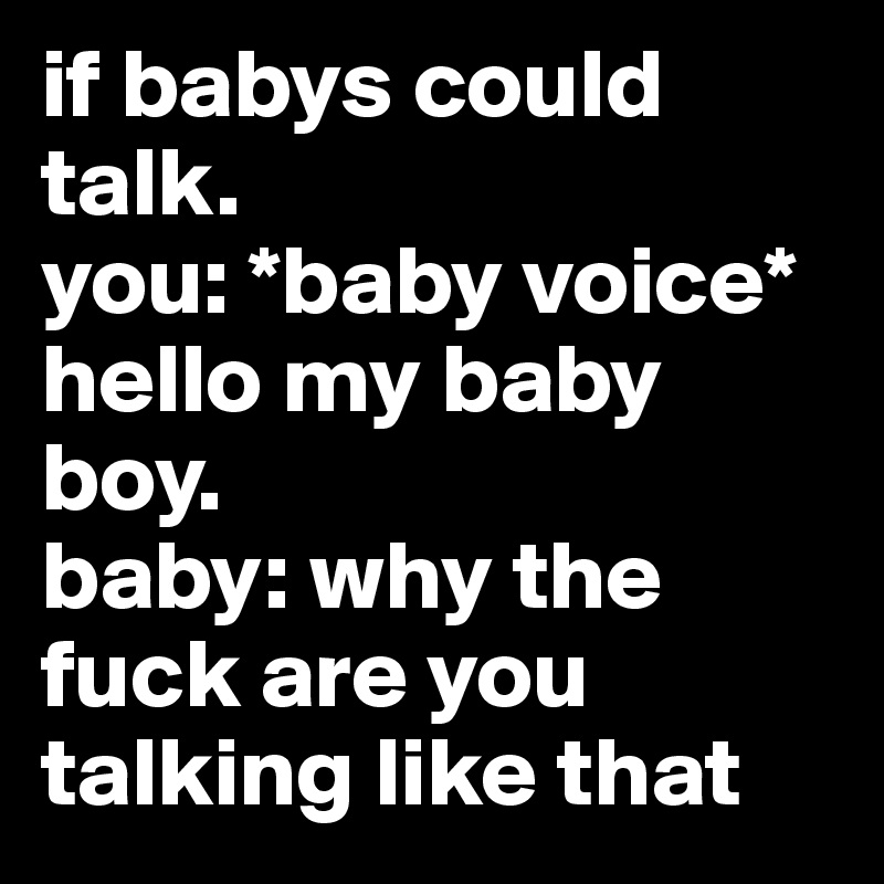 if babys could talk.                       you: *baby voice* hello my baby boy.                              baby: why the fuck are you talking like that