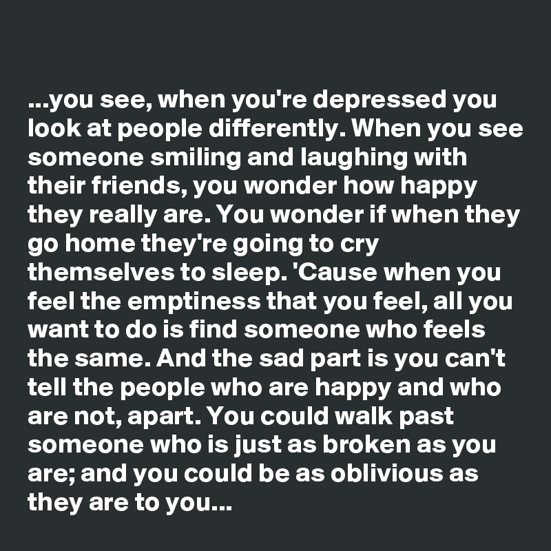 

...you see, when you're depressed you look at people differently. When you see someone smiling and laughing with their friends, you wonder how happy they really are. You wonder if when they go home they're going to cry themselves to sleep. 'Cause when you feel the emptiness that you feel, all you want to do is find someone who feels the same. And the sad part is you can't tell the people who are happy and who are not, apart. You could walk past someone who is just as broken as you are; and you could be as oblivious as they are to you...