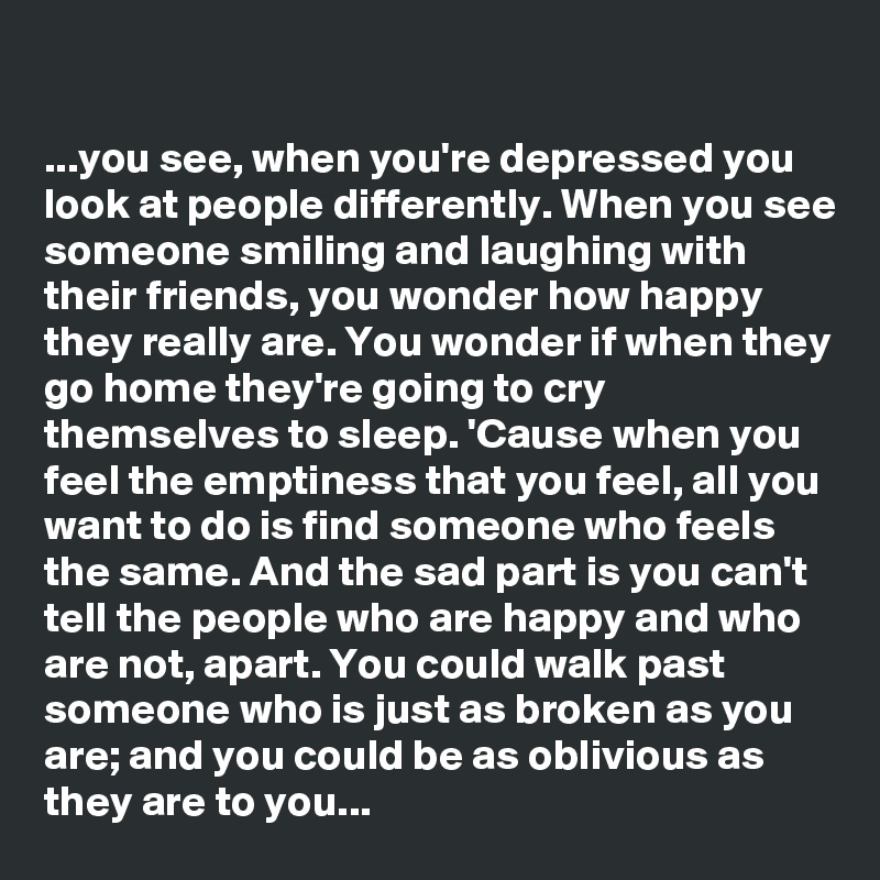 

...you see, when you're depressed you look at people differently. When you see someone smiling and laughing with their friends, you wonder how happy they really are. You wonder if when they go home they're going to cry themselves to sleep. 'Cause when you feel the emptiness that you feel, all you want to do is find someone who feels the same. And the sad part is you can't tell the people who are happy and who are not, apart. You could walk past someone who is just as broken as you are; and you could be as oblivious as they are to you...