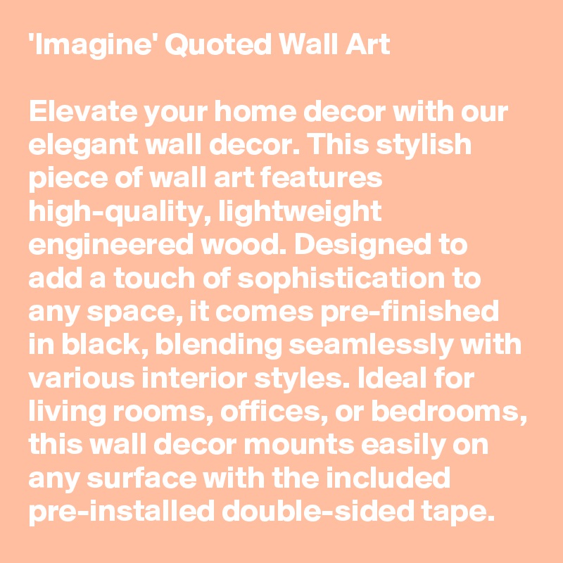 'Imagine' Quoted Wall Art

Elevate your home decor with our elegant wall decor. This stylish piece of wall art features high-quality, lightweight engineered wood. Designed to add a touch of sophistication to any space, it comes pre-finished in black, blending seamlessly with various interior styles. Ideal for living rooms, offices, or bedrooms, this wall decor mounts easily on any surface with the included pre-installed double-sided tape. 