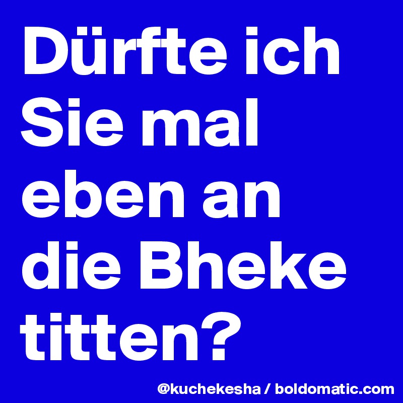 Dürfte ich Sie mal eben an die Bheke titten?