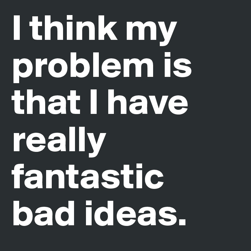 I think my problem is that I have really fantastic
bad ideas.