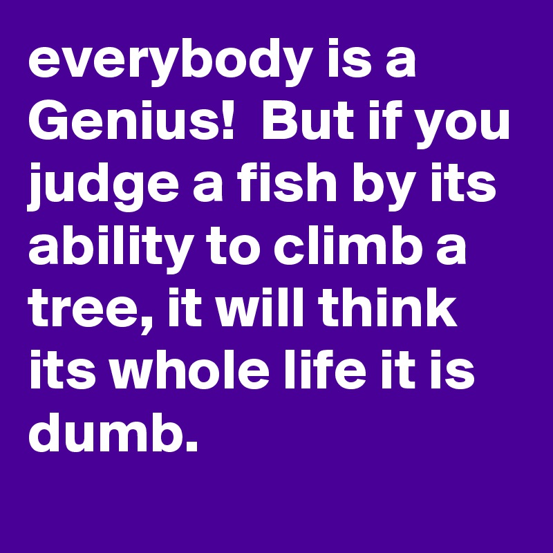 everybody is a Genius! But if you judge a fish by its ability to climb ...