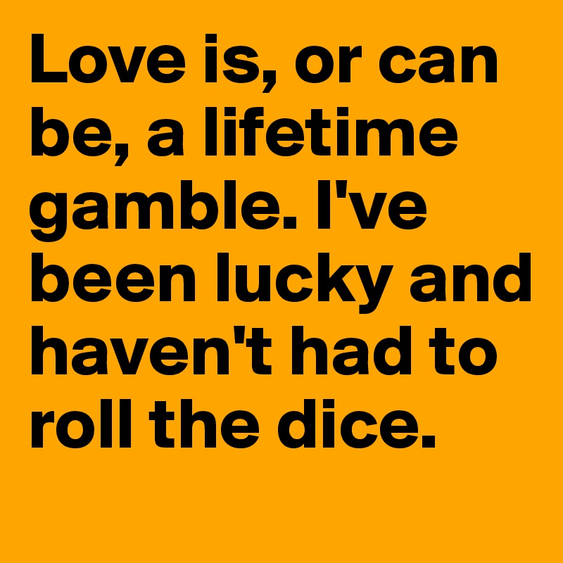 Love is, or can be, a lifetime gamble. I've been lucky and haven't had to roll the dice. 