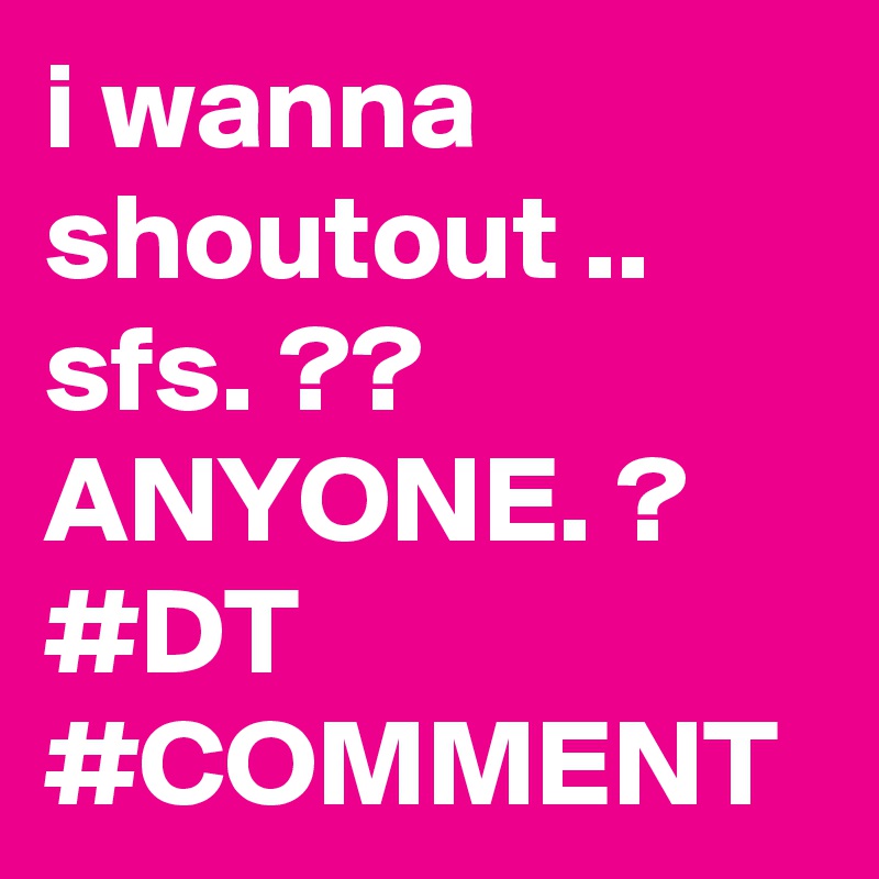 i wanna shoutout .. sfs. ?? 
ANYONE. ? #DT #COMMENT