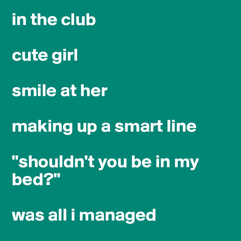 in the club

cute girl

smile at her

making up a smart line

"shouldn't you be in my bed?" 

was all i managed