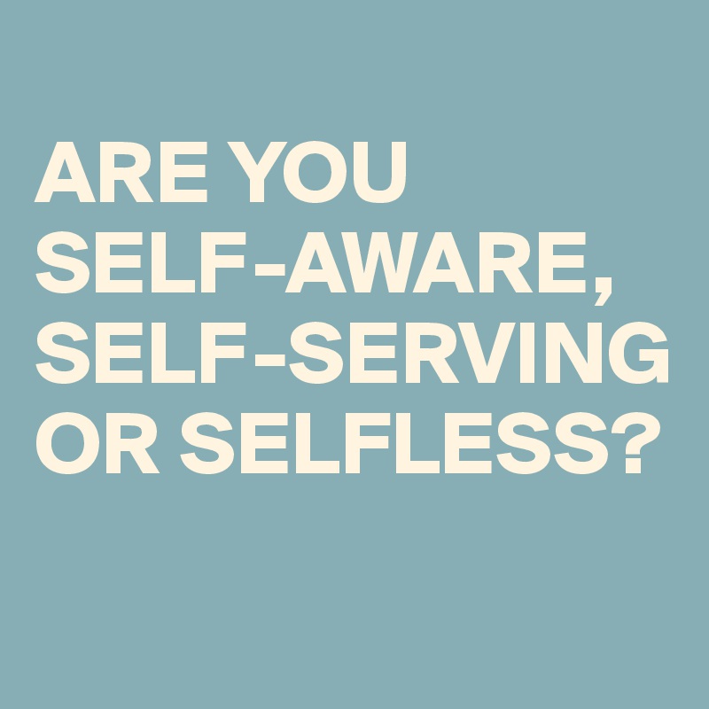 
ARE YOU SELF-AWARE, SELF-SERVING OR SELFLESS?
