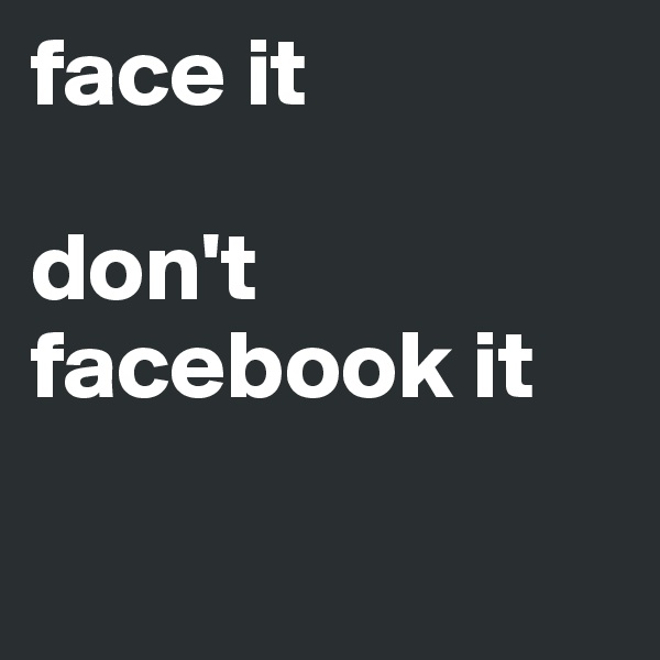 face it 

don't 
facebook it

