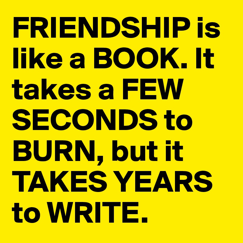FRIENDSHIP is like a BOOK. It takes a FEW SECONDS to BURN, but it TAKES YEARS to WRITE.