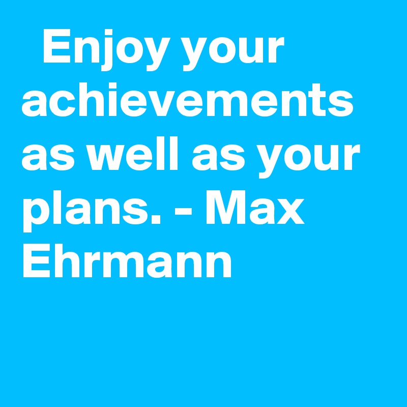   Enjoy your achievements as well as your plans. - Max Ehrmann

