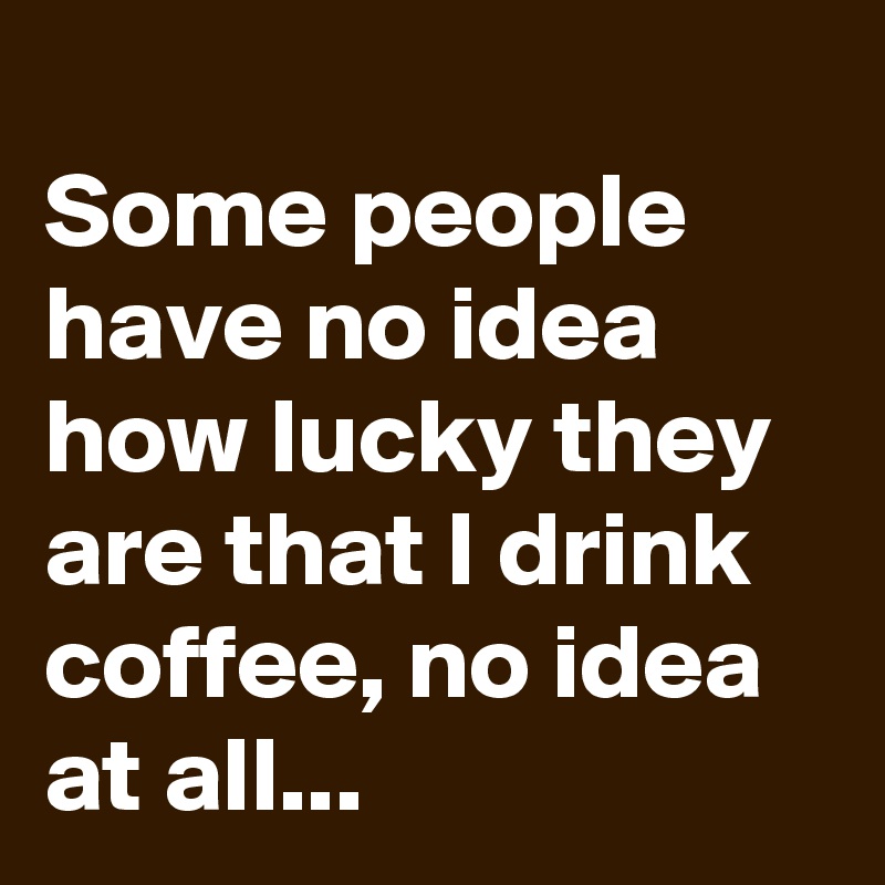 Some people have no idea how lucky they are that I drink coffee, no ...