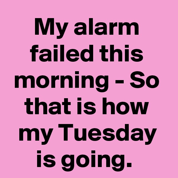 My alarm failed this morning - So that is how my Tuesday is going. 