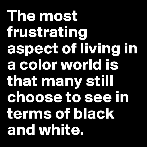 The most frustrating aspect of living in a color world is that many still choose to see in terms of black and white.
