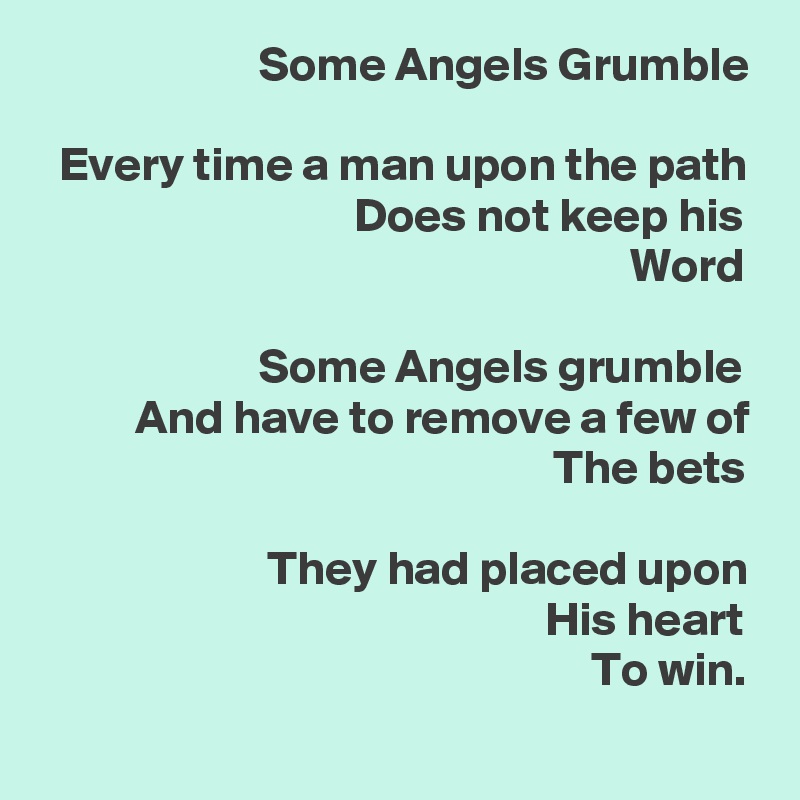                        Some Angels Grumble

  Every time a man upon the path
                                 Does not keep his
                                                              Word

                       Some Angels grumble
          And have to remove a few of
                                                      The bets

                        They had placed upon
                                                     His heart
                                                          To win.