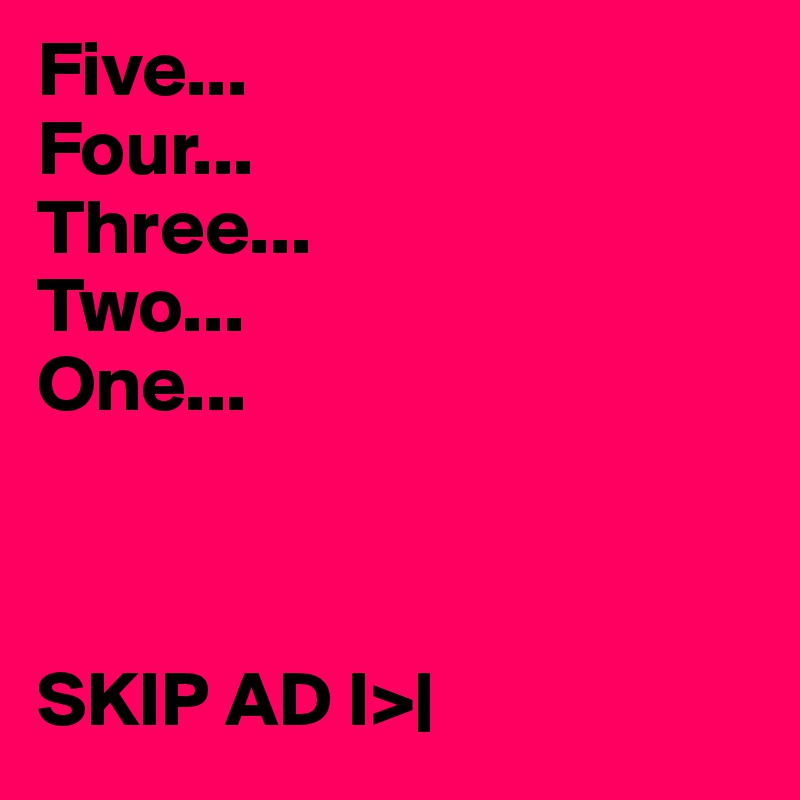 Five...
Four...
Three...
Two...
One...



SKIP AD I>|