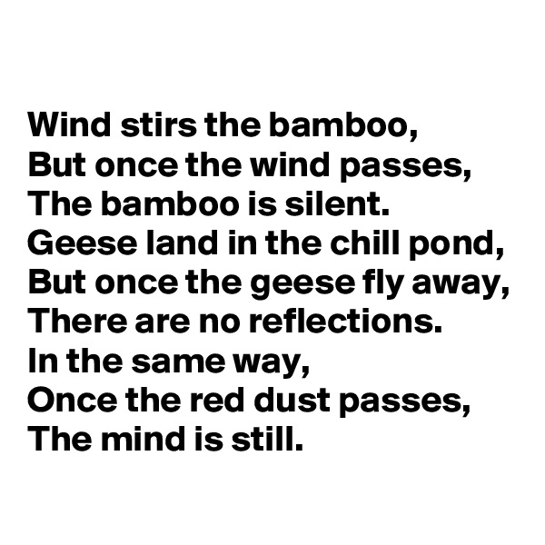 

Wind stirs the bamboo,
But once the wind passes, 
The bamboo is silent.
Geese land in the chill pond,
But once the geese fly away,
There are no reflections.
In the same way,
Once the red dust passes,
The mind is still.