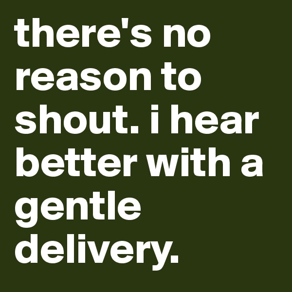 there's no reason to shout. i hear better with a gentle delivery. 