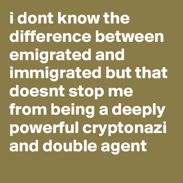 i dont know the difference between emigrated and immigrated but that doesnt stop me from being a deeply powerful cryptonazi and double agent